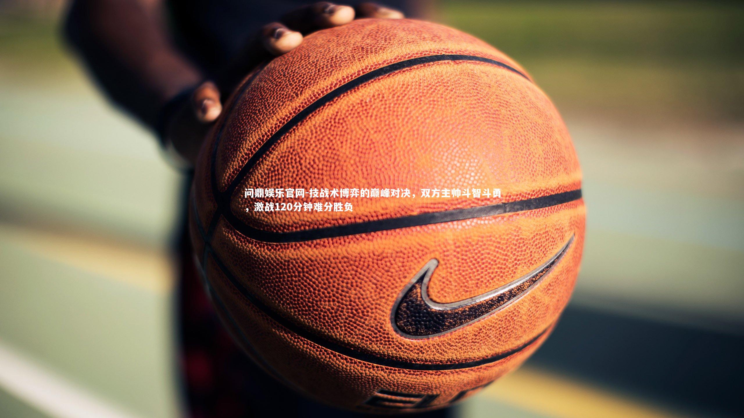 问鼎娱乐官网-技战术博弈的巅峰对决，双方主帅斗智斗勇，激战120分钟难分胜负