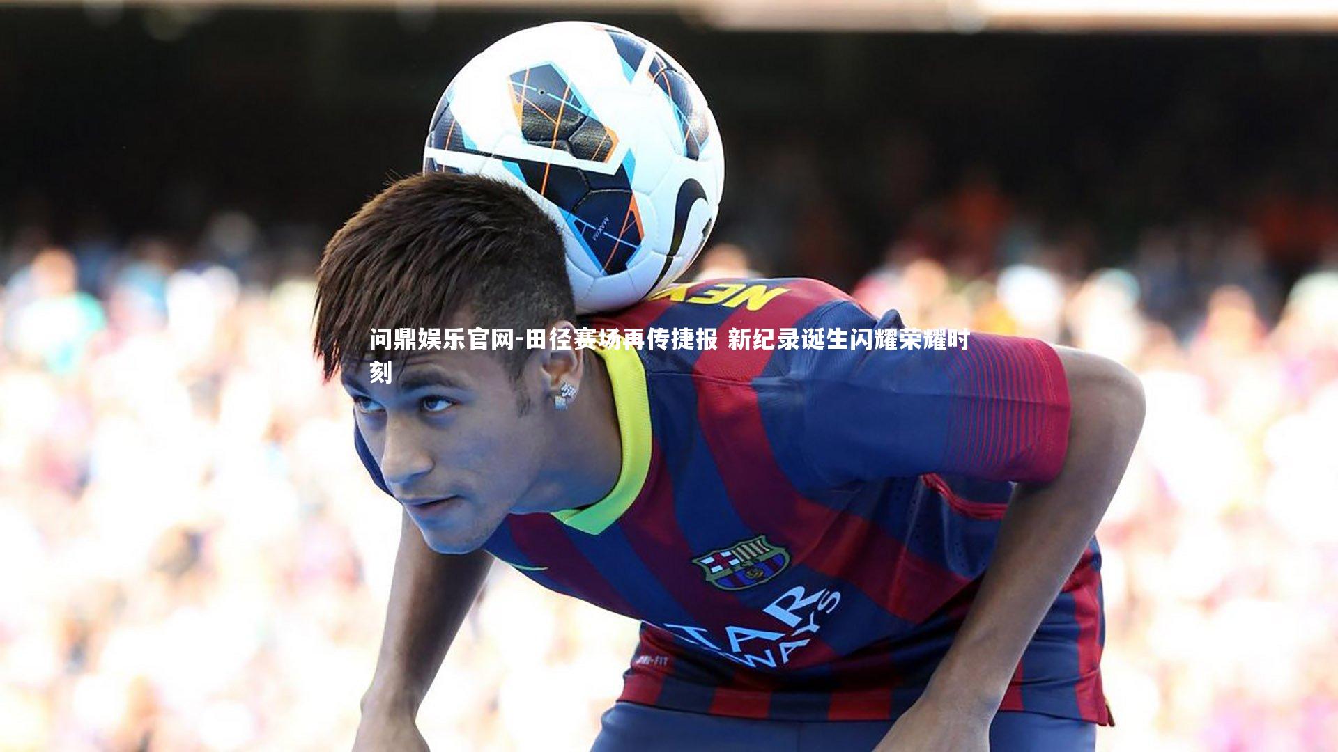 问鼎娱乐官网-田径赛场再传捷报 新纪录诞生闪耀荣耀时刻